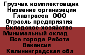 Грузчик-комплектовщик › Название организации ­ Главтрасса, ООО › Отрасль предприятия ­ Складское хозяйство › Минимальный оклад ­ 1 - Все города Работа » Вакансии   . Калининградская обл.,Светловский городской округ 